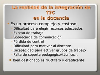 La realidad de la integración de
                      TIC
                 en la docencia
   Es un proceso complejo y costoso
        ◦   Dificultad para elegir recursos adecuados
        ◦   Exceso de trabajo
        ◦   Sobrecarga de comunicación
        ◦   Pérdida de control
        ◦   Dificultad para motivar al discente
        ◦   Incapacidad para activar grupos de trabajo
        ◦   Falta de soporte pedagógico/técnico...
           bien gestionado es fructífero y gratificante
 
