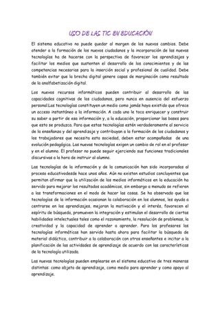 USO DE LAS TIC EN EDUCACIÓN
El sistema educativo no puede quedar al margen de los nuevos cambios. Debe
atender a la formación de los nuevos ciudadanos y la incorporación de las nuevas
tecnologías ha de hacerse con la perspectiva de favorecer los aprendizajes y
facilitar los medios que sustenten el desarrollo de los conocimientos y de las
competencias necesarias para la inserción social y profesional de cualidad. Debe
también evitar que la brecha digital genere capas de marginación como resultado
de la analfabetización digital.

Los nuevos recursos informáticos pueden contribuir al desarrollo de las
capacidades cognitivas de los ciudadanos, pero nunca en ausencia del esfuerzo
personal.Las tecnologías constituyen un medio como jamás haya existido que ofrece
un acceso instantáneo a la información. A cada uno le toca enriquecer y construir
su saber a partir de esa información y, a la educación, proporcionar las bases para
que esto se produzca. Para que estas tecnologías estén verdaderamente al servicio
de la enseñanza y del aprendizaje y contribuyan a la formación de los ciudadanos y
los trabajadores que necesita esta sociedad, deben estar acompañadas de una
evolución pedagógica. Las nuevas tecnologías exigen un cambio de rol en el profesor
y en el alumno. El profesor no puede seguir ejerciendo sus funciones tradicionales
discursivas a la hora de instruir al alumno.

Las tecnologías de la información y de la comunicación han sido incorporadas al
proceso educativodesde hace unos años. Aún no existen estudios concluyentes que
permitan afirmar que la utilización de los medios informáticos en la educación ha
servido para mejorar los resultados académicos, sin embargo a menudo se refieren
a las transformaciones en el modo de hacer las cosas. Se ha observado que las
tecnologías de la información ocasionan la colaboración en los alumnos, les ayuda a
centrarse en los aprendizajes, mejoran la motivación y el interés, favorecen el
espíritu de búsqueda, promueven la integración y estimulan el desarrollo de ciertas
habilidades intelectuales tales como el razonamiento, la resolución de problemas, la
creatividad y la capacidad de aprender a aprender. Para los profesores las
tecnologías informáticas han servido hasta ahora para facilitar la búsqueda de
material didáctico, contribuir a la colaboración con otros enseñantes e incitar a la
planificación de las actividades de aprendizaje de acuerdo con las características
de la tecnología utilizada.

Las nuevas tecnologías pueden emplearse en el sistema educativo de tres maneras
distintas: como objeto de aprendizaje, como medio para aprender y como apoyo al
aprendizaje.
 