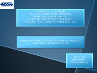 UNIVERSIDAD SANTA MARÍA
DECANATO DE POSTGRADO EXTENCION
DIRECCION DE INVESTIGACIÓN
MAESTRÍA: CIENCIAS DE LA EDUCACIÓN
CATEDRA: TIC EN LA EDUCACION DEL SIGLO XXI
Pérez, Ana
Sabino, Mirian J.
Sánchez, Ofélia, M.
USO DE LAS TIC EN EDUCACION SUPERIOR EN VENEZUELA
“UNIVERSIDA JOSÉ MARÍA VARGAS”
 