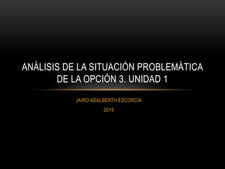 JAIRO ADALBERTH ESCORCIA
2015
ANÁLISIS DE LA SITUACIÓN PROBLEMÁTICA
DE LA OPCIÓN 3. UNIDAD 1
 