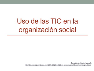Uso de las TIC en la
organización social
Tomado de: Héctor Izarra P.
http://donareblog.wordpress.com/2011/03/29/web20-en-campanas-solidarias-buenas-practicas/
 