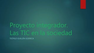 Proyecto integrador.
Las TIC en la sociedad
TEÓFILO GUILLÉN GÜERECA
 