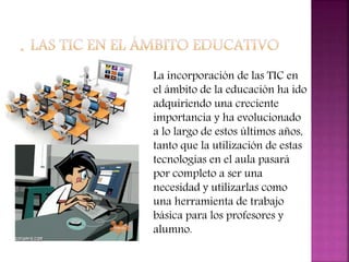La incorporación de las TIC en
el ámbito de la educación ha ido
adquiriendo una creciente
importancia y ha evolucionado
a lo largo de estos últimos años,
tanto que la utilización de estas
tecnologías en el aula pasará
por completo a ser una
necesidad y utilizarlas como
una herramienta de trabajo
básica para los profesores y
alumno.
 