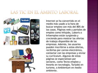 Internet se ha convertido en el
medio más usado a la hora de
buscar empleo con más del 80% de
los casos. Páginas web y portales de
empleo como Infojobs, Laboris o
Infoempleo están surgiendo y
creciendo para mostrar las ofertas
de trabajo disponible de las
empresas. Además, los usuarios
pueden inscribirse a estas ofertas,
recibirlas por correo electrónico,
contactar con las empresas y enviar
su currículum. Algunas de estas
páginas se especializan por
sectores, como Tecno empleo y
Itworks en tecnología, Turijobs en
turismo, o Ambientum en medio
ambiente.
 