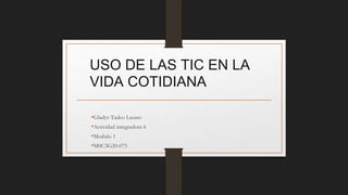 USO DE LAS TIC EN LA
VIDA COTIDIANA
•Gladys Tadeo Lazaro
•Actividad integradora 6
•Modulo 1
•M0C3G20-075
 