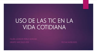 USO DE LAS TIC EN LA
VIDA COTIDIANA
FELIPA LEONOR PÉREZ HEREDIA
GRUPO: M1C3G23-059 FECHA:14/08/2020.
 