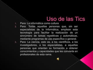 Uso de las Tics Para: La informática como cultura Para: Todas aquellas personas que, sin ser especialistas de la Informática, emplean esta tecnología para facilitar la realización de un sinnúmero de tareas repetitivas y automáticas, mediante programas de uso específico o general. Para: La ciencia, esto es, a los científicos, a los investigadores, a los especialistas, a aquellas personas que orientan su formación a obtener conocimientos y capacidades que les convierte en profesionales de esta rama. 