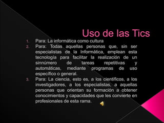 Uso de las Tics Para: La informática como cultura Para: Todas aquellas personas que, sin ser especialistas de la Informática, emplean esta tecnología para facilitar la realización de un sinnúmero de tareas repetitivas y automáticas, mediante programas de uso específico o general. Para: La ciencia, esto es, a los científicos, a los investigadores, a los especialistas, a aquellas personas que orientan su formación a obtener conocimientos y capacidades que les convierte en profesionales de esta rama. 