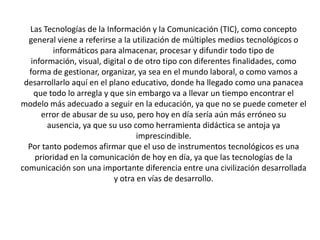 Las Tecnologías de la Información y la Comunicación (TIC), como concepto
  general viene a referirse a la utilización de múltiples medios tecnológicos o
         informáticos para almacenar, procesar y difundir todo tipo de
   información, visual, digital o de otro tipo con diferentes finalidades, como
  forma de gestionar, organizar, ya sea en el mundo laboral, o como vamos a
 desarrollarlo aquí en el plano educativo, donde ha llegado como una panacea
    que todo lo arregla y que sin embargo va a llevar un tiempo encontrar el
modelo más adecuado a seguir en la educación, ya que no se puede cometer el
      error de abusar de su uso, pero hoy en día sería aún más erróneo su
        ausencia, ya que su uso como herramienta didáctica se antoja ya
                                  imprescindible.
  Por tanto podemos afirmar que el uso de instrumentos tecnológicos es una
    prioridad en la comunicación de hoy en día, ya que las tecnologías de la
comunicación son una importante diferencia entre una civilización desarrollada
                           y otra en vías de desarrollo.
 
