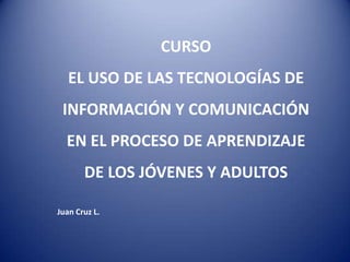 CURSO
   EL USO DE LAS TECNOLOGÍAS DE
 INFORMACIÓN Y COMUNICACIÓN
  EN EL PROCESO DE APRENDIZAJE
       DE LOS JÓVENES Y ADULTOS

Juan Cruz L.
 