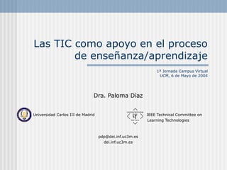 Las TIC como apoyo en el proceso
de enseñanza/aprendizaje
1ª Jornada Campus Virtual
UCM, 6 de Mayo de 2004

Dra. Paloma Díaz
Universidad Carlos III de Madrid

IEEE Technical Committee on
Learning Technologies

pdp@dei.inf.uc3m.es
dei.inf.uc3m.es

 