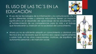 EL USO DE LAS TIC´S EN LA
EDUCACIÓN
 El uso de las tecnologías de la información y la comunicación (Tic´s)
en los diferentes niveles y sistemas educativos tienen un impacto
significativo en el desarrollo del aprendizaje de los estudiantes y en
el fortalecimiento de sus competencias para la vida y el trabajo
que favorecerán su inserción en la sociedad del conocimiento.
 Ahora ya no es suficiente adquirir un conocimiento o dominar una
técnica sino es necesario que el alumno sea capaz cognitivamente
y sobre todo, en las otras capacidades: motrices, de equilibrio, de
autonomía personal y de inserción social.
 