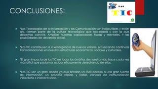 CONCLUSIONES:
 *Las Tecnologías de la Información y las Comunicación son indiscutibles y están
ahí, forman parte de la cultura tecnológica que nos rodea y con la que
debemos convivir. Amplían nuestras capacidades físicas y mentales. Y las
posibilidades de desarrollo social.
 *Las TIC contribuyen a la emergencia de nuevos valores, provocando continuas
transformaciones en nuestras estructuras económicas, sociales y culturales.
 *El gran impacto de las TIC en todos los ámbitos de nuestra vida hace cada vez
más difícil que podamos actuar eficazmente desechando de ellas.
 *Las TIC son un gran aporte ya que brindan un fácil acceso a una gran fuente
de información, un proceso rápido y fiable, canales de comunicación
inmediata e interactividad.
 