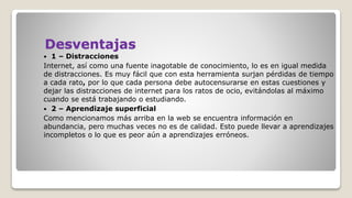 Desventajas
 1 – Distracciones
Internet, así como una fuente inagotable de conocimiento, lo es en igual medida
de distracciones. Es muy fácil que con esta herramienta surjan pérdidas de tiempo
a cada rato, por lo que cada persona debe autocensurarse en estas cuestiones y
dejar las distracciones de internet para los ratos de ocio, evitándolas al máximo
cuando se está trabajando o estudiando.
 2 – Aprendizaje superficial
Como mencionamos más arriba en la web se encuentra información en
abundancia, pero muchas veces no es de calidad. Esto puede llevar a aprendizajes
incompletos o lo que es peor aún a aprendizajes erróneos.
 