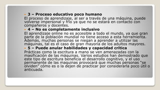  3 – Proceso educativo poco humano
El proceso de aprendizaje, al ser a través de una máquina, puede
volverse impersonal y frío ya que no se estará en contacto con
compañeros y docentes.
 4 – No es completamente inclusivo
El aprendizaje online no es accesible a todo el mundo, ya que gran
parte de la población mundial no tiene acceso a esta herramienta.
Además, muchas personas se niegan a aprender a utilizar las
máquinas, tal es el caso de gran mayoría de los adultos mayores.
 5 – Puede anular habilidades y capacidad crítica
Prácticas como la escritura a mano se ven amenazadas con la
masificación de las máquinas. Varios estudios han demostrado que
este tipo de escritura beneficia el desarrollo cognitivo, y el uso
permanente de las maquinas provocará que muchas personas “se
olviden” cómo es o la dejen de practicar por considerarla poco útil o
anticuada.
 