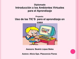 Diplomado
Introducción a los Ambientes Virtuales
para el Aprendizaje
Proyecto:
Uso de las TIC’S para el aprendizaje en
casa
Asesora: Beatriz López Beles
Autora: Alicia Gpe. Plascencia Flores
 