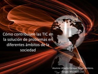 Cómo contribuyen las TIC en
la solución de problemas en
diferentes ámbitos de la
sociedad
Alumno: Alberto Enrique Rangel Zenteno.
Grupo: M1C4G15-232
 