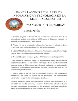 USO DE LAS TICS EN EL AREA DE
INFORMÁTICA Y TECNOLOGÍA EN LA
I.E. RURAL SERÁFICO
“SAN ANTONIO DE PADUA”
DESCRIPCIÓN
El presente proyecto se fundamenta en la innovación educativa, con el uso
adecuado de las tics, como iniciativa del Ministerio de Educación Nacional y el
Ministerio de las tecnologías y la informática.
El Articulo 108 de la constitución política, dice: “Los centros educativos deben
incorporar al conocimiento y la aplicación las nuevas tecnologías”.
El Articulo 110 de la constitución política, dice: “El estado reconocerá la tecnología
y los servicios informáticos al desarrollo integral del país”.
El Decreto 825 declara el acceso y el uso del internet como política prioritaria.
La ley General de Educación, obliga a la implementación de las tics con el fin de
preparar al estudiante en los avances tecnológicos desde muy temprana edad,
para que tengan la visión necesaria en el manejo y utilización de las tecnologías
informáticas, con ambientes estimulantes, nutritivos y agradables, en busca del
conocimiento y la información.
El mismo pretende que se realicen actividades prácticas, con herramientas
informáticas, que estén al alcance de los estudiantes, con conocimientos
elementales y conocimientos mínimos para ejecutarlo.
Es deber del estado brindar herramientas que ayuden a mejorar la calidad de la
educación en nuestra sociedad, y nuestras Instituciones Educativas buscan
promover experiencias innovadoras en los procesos enseñanza-Aprendizaje,
apoyadas en las tecnologías de la Informática y la comunicación (tic)

 