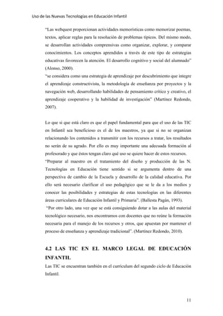 Uso de las Nuevas Tecnologías en Educación Infantil 
“Las webquest proporcionan actividades memorísticas como memorizar poemas,
textos, aplicar reglas para la resolución de problemas típicos. Del mismo modo,
se desarrollan actividades comprensivas como organizar, explorar, y comparar
conocimientos. Los conceptos aprendidos a través de este tipo de estrategias
educativas favorecen la atención. El desarrollo cognitivo y social del alumnado”
(Alonso, 2000).
“se considera como una estrategia de aprendizaje por descubrimiento que integre
el aprendizaje constructivista, la metodología de enseñanza por proyectos y la
navegación web, desarrollando habilidades de pensamiento crítico y creativo, el
aprendizaje cooperativo y la habilidad de investigación” (Martínez Redondo,
2007).
Lo que si que está claro es que el papel fundamental para que el uso de las TIC
en Infantil sea beneficioso es el de los maestros, ya que si no se organizan
relacionando los contenidos a transmitir con los recursos a tratar, los resultados
no serán de su agrado. Por ello es muy importante una adecuada formación al
profesorado y que éstos tengan claro qué uso se quiere hacer de estos recursos.
“Preparar al maestro en el tratamiento del diseño y producción de las N.
Tecnologías en Educación tiene sentido si se argumenta dentro de una
perspectiva de cambio de la Escuela y desarrollo de la calidad educativa. Por
ello será necesario clarificar el uso pedagógico que se le da a los medios y
conocer las posibilidades y estrategias de estas tecnologías en las diferentes
áreas curriculares de Educación Infantil y Primaria”. (Ballesta Pagán, 1993).
“Por otro lado, una vez que se está consiguiendo dotar a las aulas del material
tecnológico necesario, nos encontramos con docentes que no reúne la formación
necesaria para el manejo de los recursos y otros, que apuestan por mantener el
proceso de enseñanza y aprendizaje tradicional”. (Martínez Redondo, 2010).
4.2 LAS TIC EN EL MARCO LEGAL DE EDUCACIÓN
INFANTIL
Las TIC se encuentran también en el currículum del segundo ciclo de Educación
Infantil.
11
 