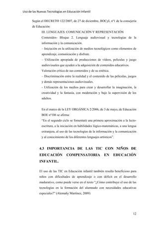 Uso de las Nuevas Tecnologías en Educación Infantil 
Según el DECRETO 122/2007, de 27 de diciembre, BOCyL nº1 de la consejería
de Educación:
III. LENGUAJES: COMUNICACIÓN Y REPRESENTACIÓN
Contenidos- Bloque 2. Lenguaje audiovisual y tecnologías de la
información y la comunicación.
– Iniciación en la utilización de medios tecnológicos como elementos de
aprendizaje, comunicación y disfrute.
– Utilización apropiada de producciones de vídeos, películas y juego
audiovisuales que ayuden a la adquisición de contenidos educativos.
Valoración crítica de sus contenidos y de su estética.
– Discriminación entre la realidad y el contenido de las películas, juegos
y demás representaciones audiovisuales.
- Utilización de los medios para crear y desarrollar la imaginación, la
creatividad y la fantasía, con moderación y bajo la supervisión de los
adultos.
En el marco de la LEY ORGÁNICA 2/2006, de 3 de mayo, de Educación
BOE nº106 se afirma:
“En el segundo ciclo se fomentará una primera aproximación a la lecto-
escritura, a la iniciación en habilidades lógico-matemáticas, a una lengua
extranjera, al uso de las tecnologías de la información y la comunicación
y al conocimiento de los diferentes lenguajes artísticos”.
4.3 IMPORTANCIA DE LAS TIC CON NIÑOS DE
EDUCACIÓN COMPENSATORIA EN EDUCACIÓN
INFANTIL.
El uso de las TIC en Educación infantil también resulta beneficioso para
niños con dificultades de aprendizaje o con déficit en el desarrollo
madurativo, como puede verse en el texto “¿Cómo contribuye el uso de las
tecnologías en la formación del alumnado con necesidades educativas
especiales?” (Alemañy Martínez, 2009)
12
 