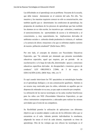 Uso de las Nuevas Tecnologías en Educación Infantil 
Las dificultades en el aprendizaje son un problema frecuente de la escuela,
que debe tratarse diariamente en el contexto del aula. Por ello, “los
maestros y las maestras requieren conocer no sólo su caracterización, sino
también aquello que es determinante: las condiciones de aprendizaje, las
propuestas de enseñanza de los procesos de aprendizaje que han recibido
los alumnos en su vida escolar, los incentivos que estimulan y mantienen
el autoconocimiento, las oportunidades de acceso a la información y al
conocimiento, y, muy especialmente, las implicaciones derivadas de
ambientes sociales o culturales donde predomina la violencia, el maltrato
y la carencia de afecto; situaciones a las que se enfrentan amplios sectores
de nuestra población estudiantil” (Stella Isaza, 2001).
Por otro lado, el concepto de alumnos con Necesidades Educativas
Especiales, que “Se entiende por alumnado que presenta necesidades
educativas especiales, aquel que requiera, por un periodo de su
escolarización o a lo largo de toda ella, determinados apoyos y atenciones
educativas específicas derivadas de discapacidad o trastornos graves de
conducta”. LEY ORGÁNICA 2/2006, de 3 de mayo, de
EDUCACIÓN (LOE). (BOE Núm. 106). Art.73
Es aquí cuando intervienen las TIC apoyándose en metodologías basadas
en el aprendizaje dialógico y en una comunicación igualitaria. Además es
un recurso muy motivador para los niños, sobretodo en aquellos que no
disponen de ordenador en su casa, ya que capta su atención por completo.
La utilización de las nuevas tecnologías en las aulas resultan beneficiosas
para los niños con NEE (Necesidades Educativas Especiales), ya que
ofrece instrumentos compensatorios y adecuados para realizar las mismas
actividades que el resto de sus compañeros.
Su flexibilidad permite la utilización de aplicaciones con diferentes
objetivos que se pueden adaptar a cada uno de los diferentes niños que se
encuentran en el aula. Además permite individualizar la enseñanza,
adaptando las tareas al nivel de cada alumno, respetando su ritmo de
aprendizaje. Otra de las ventajas que nos ofrecen las tecnologías es el
13
 