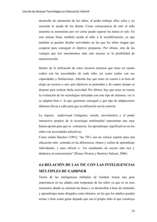 Uso de las Nuevas Tecnologías en Educación Infantil 
desarrollo de autonomía de los niños, al poder trabajar ellos solos y no
necesitar la ayuda de los demás. Como consecuencia de esto el niño
aumenta su autoestima por ver cómo puede superar las tareas el solo. En
esta misma línea, también ayuda al niño a la sociabilización, ya que
también se pueden diseñar actividades en las que los niños tengan que
cooperar para conseguir el objetivo propuesto. Por último, otra de las
ventajas que nos encontramos ante este recurso es la posibilidad de
autocorrección.
Dentro de la utilización de estos recursos tenemos que tener en cuenta
cuáles son las necesidades de cada niño, así como cuáles son sus
capacidades y limitaciones. Además hay que tener en cuenta a la hora de
elegir un recurso u otro qué objetivos se pretenden y de cuánto tiempo se
dispone para realizar dicha actividad. Por último, hay que tener en cuenta
la evaluación de las tecnologías utilizadas con este tipo de alumnos, ver si
se adaptan bien a lo que queremos conseguir y que tipo de adaptaciones
debemos llevar a cabo para que su utilización sea la correcta.
La riqueza audiovisual (imágenes, sonido, movimiento) y el poder
interactivo propios de la tecnología multimedial representan una muy
buena opción para que se comiencen los aprendizajes significativos en los
niños con necesidades educativas.
Como señala Sánchez (1991), “las TICs son un valioso soporte para una
educación más centrada en las diferencias, ritmos y estilos de aprendizaje
individuales, y para ofrecer a los estudiantes un acceso más rico y
dinámico al conocimiento” (Henao Álvarez y Ramírez Salazar, 2006)
4.4 RELACIÓN DE LAS TIC CON LAS INTELIGENCIAS
MÚLTIPLES DE GARDNER
Teoría de las inteligencias múltiples de Gardner tienen una gran
importancia en las edades más tempranas de los niños ya que es en esos
momentos dónde se asientan las bases y se desarrollan a base de estímulos
y aprendizajes tanto dirigidos como abiertos, en las que los adultos pueden
actuar o bien como guías dejando que sea el propio niño el que construya
14
 