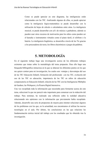 Uso de las Nuevas Tecnologías en Educación Infantil 
Como se puede apreciar en este diagrama, las inteligencias están
relacionadas con las TIC. Analizando algunas de ellas, se puede apreciar
como la inteligencia lógico-matemática se puede desarrollar con la
utilización de hojas de cálculo o calculadoras entre otras. La inteligencia
musical, se puede desarrollar con cd´s de música o grabadoras, además se
pueden usar otros recursos de motivación para los niños como pueden ser
el karaoke o instrumentos virtuales como el piano táctil, el xilófono o la
batería. La inteligencia lingüística, se desarrolla a través de las Tic gracias
a los procesadores de texto, los libros electrónicos o juegos de palabras.
5. METODOLOGÍA
En el siguiente trabajo hago una investigación acerca de los diferentes trabajos
existentes que tratan sobre la metodología del tema propuesto. Para ello hago una
búsqueda bibliográfica minuciosa en la que se abarcan los diferentes puntos en los que
me quiero centrar para mi investigación, los cuales son: ventajas y desventajas del uso
de las TIC Educación Infantil, formación del profesorado con las TIC, evolución del
uso de las TIC en educación, importancia de las TIC en niños de educación
compensatoria en Educación Infantil, relación de las TIC con las Inteligencias Múltiples
de Gardner, las Webquest y la Pizarra Digital Interactiva.
Una vez recopilada toda la información que necesitaba para formarme acerca de este
tema, seleccioné la que me pareció más importante para comenzar con la redacción del
trabajo. Para terminar, he realizado una reflexión sobre la realidad educativa
relacionando mis opiniones con la información que previamente había recopilado.
Además, desarrollo una serie de propuestas de mejora para intentar solucionar algunos
de los problemas con los que, en la actualidad, nos encontramos al utilizar las nuevas
tecnologías en el aula. Por último, las conclusiones en las que relaciono las
fundamentación teórica inicial del trabajo con los resultados que he obtenido tras la
investigación.
16
 