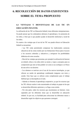 Uso de las Nuevas Tecnologías en Educación Infantil 
6. RECOLECCIÓN DE DATOS EXISTENTES
SOBRE EL TEMA PROPUESTO
6.1 VENTAJAS Y DESVENTAJAS DE LAS TIC EN
EDUCACIÓN INFANTIL
La utilización de las TIC en Educación Infantil, tiene diferentes interpretaciones.
Se puede pensar que los ordenadores detienen el aprendizaje y la autonomía de
los niños, o bien que si que pueden ayudar al desarrollo intelectual y social de
los niños.
En cuanto a las ventajas que el uso de las TIC nos puede ofrecer en Educación
Infantil se encuentran:
- Las TIC están permitiendo compensar las tradicionales carencias
educativas de las zonas rurales por sus limitaciones físicas para el acceso
a los recursos culturales y educativos y enriquecer las posibilidades
didácticas de estas escuelas.
- Otra de las ventajas que presentan, por ejemplo la utilización de Internet
en infantil, ofrece a los niños abrir su mente y viajar a conceptos para su
comprensión que aún no han podido ver como es un zoológico o el físico
de una selva o un desierto.
- Los alumnos se motivan con el uso de las nuevas tecnologías, ya que
ofrecen un medio de aprendizaje combinando imágenes con texto y
sonido. Esto hace que se utilicen como complemento para el trabajo
habitual que se desempeña en el aula.
- Además se fomenta el aprendizaje cooperativo, ya que los recursos que
las TIC ofrecen suelen ir más encaminados al trabajo en grupo en las que
se desarrollan diferentes opiniones y se llega a una común.
- Por otra parte, todos los recursos que encontramos en Internet, viene
separados por las diferentes áreas que se desarrollan en educación
infantil. Es por eso, su facilidad para seleccionar las diferentes tareas a
desarrollar según los objetivos que queramos conseguir.
17
 