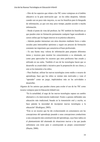 Uso de las Nuevas Tecnologías en Educación Infantil 
- Otro de los aspectos que sitúan a las TIC como ventajosas en el ámbito
educativo es la gran motivación que en los niños despierta. Además
cuando son un poco más mayores, su uso les beneficia para la búsqueda
de información, ya que con muy poco tiempo, pueden acceder a mucha
información.
- Desde el punto de vista del profesor, las TIC también les benefician ya
que pueden estar en formación permanente cualquier lugar accediendo a
cursos online que les hagan innovar en su práctica educativa.
- Además pueden interactuar con otros docentes mediante foros o redes
sociales para intercambiar opiniones y seguir ese proceso de formación
constante tan importante que caracteriza al buen profesorado.
- Es una fuente muy valiosa de información para preparar diferentes
tareas y recursos para mostrar los conocimientos a su alumnado, así
como para aprovechar los recursos que otros profesores han creado y
utilizado en sus aulas. También el uso de las tecnologías hacen que se
desarrolle su creatividad e iniciativa para la preparación de sus clases, y
esto se les transmite a los niños.
- Para finalizar, utilizar las nuevas tecnologías como medio o recurso de
aprendizaje, hace que los niños se sientan más motivados y vean el
“aprender” como un juego, implicándose más en las actividades a
desarrollar.
Algunos de los autores que pueden citarse para avalar el uso de las TIC como
recurso ventajoso para la Educación Infantil son:
“En la actualidad, el auge de las nuevas tecnologías supuso un cambio
alternativo a la intervención tradicional. Frente a quienes defienden una
educación más tradicional, basada en la transmisión oral y escrita, se
hace patente la necesidad de incorporar nuevas tecnologías a la
educación” (Rodríguez, 2003).
“Éste es un recurso que ha ido evolucionando en consonancia con las
concepciones del aprendizaje pasando a unas concepciones conductistas
a una concepción más constructivista del aprendizaje, cuya base radica en
el planteamiento del alumnado de situaciones nuevas a las que pueda
enfrentarse con éxito para ir construyendo su propio conocimiento”
(Duarte, 2000).
18
 