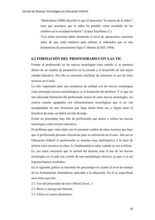 Uso de las Nuevas Tecnologías en Educación Infantil 
“Buckinham (2000) describe lo que él denomina “la muerte de la niñez”,
tesis que proclama que la niñez ha perdido como resultado de los
cambios en la sociedad moderna”. (López Escribano, C.).
“Los niños necesitan haber alcanzado el nivel de operaciones concretas
antes de que estén maduros para utilizar el ordenador que es una
herramienta de pensamiento lógico” (Barnes & Hill, 1984).
6.2 FORMACIÓN DEL PROFESORADO CON LAS TIC
Formar al profesorado en las nuevas tecnologías tiene sentido si se enmarca
dentro de un cambio de perspectiva en la escuela y el desarrollo de una mejor
calidad educativa. Por ello es necesario clarificar de antemano el uso de éstos
recursos en el aula.
Lo más importante para una enseñanza de calidad con las nuevas tecnologías
como principal recurso metodológico, es la formación del profesor. Y es que sin
una adecuada formación del profesorado acerca de estas nuevas tecnologías, los
centros estarán equipados con infraestructuras tecnológicas que si no van
acompañadas de una formación que haga darles buen uso y lograr sacar el
beneficio de éstas, no habrá servido de nada.
Existe un porcentaje muy alto de profesorado que quiere y utiliza las nuevas
tecnologías como recurso educativo.
El problema aquí viene dado con el constante cambio de éstos recursos que hace
que el profesorado presente reticencias para su utilización en el aula. Aún así en
Educación Infantil el profesorado se muestra muy participativo a la hora de
utilizar estos recursos en clase. Lo fundamental es saber cuándo se van a utilizar.
Es, por tanto, necesario que la actitud del docente ante el uso de las nuevas
tecnologías en el aula sea a partir de una metodología efectiva, ya que si es así
lograrán buenos resultados.
En el siguiente gráfico se muestran los porcentajes en cuanto al nivel de manejo
de las herramientas informáticas aplicadas a la educación. En él se especifican
unos ítems que son:
2.1. Uso del procesador de texto (Word, Excel...)
2.2. Busco y navego por Internet.
2.3. Utilizo el correo electrónico.
20
 