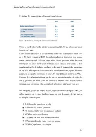 Uso de las Nuevas Tecnologías en Educación Infantil 
Evolución del porcentaje de niños usuarios de Internet.
Figura 4: Evolución del porcentaje de niños usuarios de Internet.
Como se puede observar ha habido un aumento del 21.4% de niños usuarios de
Internet en 5 años.
En los centros educativos el uso de Internet se ha visto incrementado en un 18%
en el 2010 con respecto al 2005. Sin embargo el uso de Internet en casa ha sido
mayor, tratándose del 35.7% en cinco años. El uso que estos niños hacen de
Internet en sus casas puede estar destinado a dos tipos de actividades. O bien
para la realización de trabajos escolares en los que el porcentaje ha aumentado
en un 28%, o bien para actividades de ocio, escuchar música o jugar a diferentes
juegos, un uso que ha aumentado en un 27.4% en el 2010 con respecto al 2005.
Esto nos lleva a la conclusión de que las nuevas tecnologías están a la orden del
día, y que tanto los niños como los centros se adaptan a esta nueva sociedad
introduciendo los usos de éstas y enseñando a los niños a darles un buen uso.
Por otra parte, y fuera del ámbito escolar, según un estudio Oblinguer (2004), los
niños menores de 6 años también hacen un uso frecuente de las nuevas
tecnologías en sus hogares.
2:01 horas/día jugando en la calle
1:58 horas/día usando “pantallas”
40 minutos/día leyendo o escuchando lecturas
48% han usado un ordenador
27% entre 4-6 años usan ordenador a diario
39% usan ordenador varias veces por semana
30% han jugado con videojuegos.
24
 