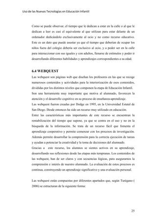 Uso de las Nuevas Tecnologías en Educación Infantil 
Como se puede observar, el tiempo que le dedican a estar en la calle o al que le
dedican a leer es casi el equivalente al que utilizan para estar delante de un
ordenador dedicándolo exclusivamente al ocio y no como recurso educativo.
Este es un dato que puede asustar ya que el tiempo que deberían de ocupar los
niños fuera del colegio debería ser exclusivo al ocio, y a poder ser en la calle
para interaccionar con sus iguales y con adultos, llenarse de estímulos y poder ir
desarrollando diferentes habilidades y aprendizajes correspondientes a su edad.
6.4 WEBQUEST
Las webquest son páginas web que diseñan los profesores en las que se recoge
numerosos contenidos y actividades para la interiorización de esos contenidos,
divididas por los distintos niveles que componen la etapa de Educación Infantil.
Son una herramienta muy importante que motiva al alumnado, favorecen la
atención y el desarrollo cognitivo en su proceso de enseñanza-aprendizaje.
Las webquest fueron creadas por Dodge en 1995, en la Universidad Estatal de
San Diego. Desde entonces ha sido un recurso muy utilizado en educación.
Entre las características más importantes de este recurso se encuentran la
rentabilización del tiempo que supone, ya que se centra en el uso y no en la
búsqueda de la información. Se trata de un recurso fácil que fomenta el
aprendizaje cooperativo y permite comenzar con los procesos de investigación.
Además permite desarrollar la comprensión para la correcta ejecución de tareas
y ayudan a potenciar la creatividad y la toma de decisiones del alumnado.
Gracias a este recurso, los alumnos se sientes activos en su aprendizaje,
desarrollando sus reflexiones desde las etapas más tempranas. Los contenidos de
las webquest, han de ser claros y con secuencias lógicas, para asegurarnos la
comprensión e interés de nuestro alumnado. La evaluación de estos procesos es
continua, construyendo un aprendizaje significativo y una evaluación personal.
Las webquest están compuestas por diferentes apartados que, según Turégano (
2006) se estructuran de la siguiente forma:
25
 
