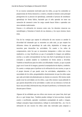 Uso de las Nuevas Tecnologías en Educación Infantil 
Es un recurso sumamente motivador para los niños, ya que los contenidos se
proporcionan de forma interactiva y creativa, situando al alumno como principal
protagonista de su proceso de aprendizaje, centrando el proceso de enseñanza-
aprendizaje de forma lúdica, haciendo que el niño aprenda sin tener esa
sensación de cansancio como les surge cuando hacen fichas o aprenden con
otros métodos tradicionales.
Gracias a la utilización de recursos como este, los docentes renuevan sus
metodologías y fomentan el interés de sus alumnos, y los suyos mismos, hacia
éstas.
Una de las ventajas que supone la utilización de este recurso es atender la
diversidad del alumnado que se encuentra en cada aula, ya que respeta los
diferentes ritmos de aprendizaje de cada niño, dejándoles el tiempo que
necesiten para desarrollar las actividades. En cuanto a los niños de
compensatoria, entre los que se encuentran inmigrantes o niños con retraso
madurativo, es muy beneficiosa ya que el acompañar la imagen con palabras
escritas y su audio correspondiente les hace más fácil el aprendizaje de nuevos
conceptos y pueden ampliar su vocabulario de forma amena y divertida.
También es beneficioso para los niños con dificultades visuales, ya que se puede
jugar con el zoom de la imagen y permite la manipulación de objetos y símbolos.
En cuanto a ventajas para el profesor en la utilización de este recurso, es que es
el propio docente el que puede crear las actividades, adaptándolas a las
necesidades de los niños, preguntándoles aleatoriamente sin que los niños sepan
que cada actividad está planteada para un alumno en concreto. Del mismo modo
puede crear las actividades con los niños, y que ellos mismos vayan pidiendo lo
que quieren desarrollar en las actividades o cuáles son sus intereses a la hora de
hacer una actividad, información muy útil para la profesora y su formación como
docente para el futuro.
Algunas de las utilidades que nos ofrece este recurso son: pasar lista, decir qué
día es o qué tiempo hace. También pueden trabajar la lecto-escritura, leyendo
cuento o escribiendo, aprender vocabulario acompañado de audio e imagen,
trabajar conceptos lógico-matemáticos, trabajar la motricidad fina…etc. Con la
utilización de este recurso los niños están más motivados para empezar a
28
 