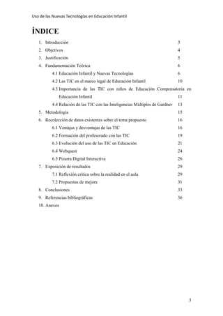 Uso de las Nuevas Tecnologías en Educación Infantil 
ÍNDICE
1. Introducción 3
2. Objetivos 4
3. Justificación 5
4. Fundamentación Teórica 6
4.1 Educación Infantil y Nuevas Tecnologías 6
4.2 Las TIC en el marco legal de Educación Infantil 10
4.3 Importancia de las TIC con niños de Educación Compensatoria en
Educación Infantil 11
4.4 Relación de las TIC con las Inteligencias Múltiples de Gardner 13
5. Metodología 15
6. Recolección de datos existentes sobre el tema propuesto 16
6.1 Ventajas y desventajas de las TIC 16
6.2 Formación del profesorado con las TIC 19
6.3 Evolución del uso de las TIC en Educación 21
6.4 Webquest 24
6.5 Pizarra Digital Interactiva 26
7. Exposición de resultados 29
7.1 Reflexión crítica sobre la realidad en el aula 29
7.2 Propuestas de mejora 31
8. Conclusiones 33
9. Referencias bibliográficas 36
10. Anexos
3
 