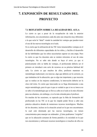 Uso de las Nuevas Tecnologías en Educación Infantil 
7. EXPOSICIÓN DE RESULTADOS DEL
PROYECTO
7.1 REFLEXIÓN SOBRE LA REALIDAD DEL AULA
Lo cierto es que a pesar de la recopilación de toda la anterior
información, nos encontramos cada día ante una situación muy diferentes
a la que sería la “ideal” viendo la cantidad de ventajas que pueden tener
el uso de las nuevas tecnologías en el aula.
Si es cierto que la utilización de las TIC tiene innumerables ventajas en el
desarrollo de diferentes capacidades de los niños, y facilita el desarrollo
de las habilidades que los niños necesitarían superar en esta etapa. Pero
lo cierto es que los docentes aún se sienten reticentes al uso de estas
tecnologías. No se sabe aún donde se haya el error, ya que si
prácticamente sólo se habla de ventajas, el profesorado debería ser el
primero en introducir esta serie de recursos en su práctica habitual del
aula. Lo cierto es que muchos de ellos, prefieren mantener su
metodología tradicional y no innovar, algo que debería ser lo correcto, ya
que tratándose de la educación, que es algo tan importante y que necesita
que se realice en las mejores condiciones, la innovación debería ser la
clave del éxito. Es cierto que innovando no se llega directamente a una
mejor metodología, pero lo que si que es verdad es que si no se innova no
se sabe si la metodología que se lleva a cabo en el aula es la más eficiente
para sus alumnos, sin embargo, si es la más cómoda para el profesor.
En muchas de las ocasiones, se especula que la falta de formación del
profesorado en las TIC es la que les impide poder llevar a cabo una
práctica educativa dotada de numerosos recursos tecnológicos. Muchos
de los docentes, incluso en la situación actual en la que nos encontramos
la cual está dominada por las nuevas tecnologías, no tienen
conocimientos para manejar un ordenador. ¿Cómo podríamos “exigirles”
que en la educación actuaran de forma paralela a la sociedad en la que
nos encontramos y utilizasen recursos tecnológicos si muchos de ellos no
30
 