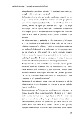 Uso de las Nuevas Tecnologías en Educación Infantil 
saben ni siquiera encender un ordenador? Es algo incoherente totalmente,
pero ¿De quién es entonces el problema?
Un buen docente a de saber que la mejor metodología es aquella que con
la que se saca el máximo partido a sus alumnos, es aquella que garantiza
unos resultados óptimos en el desarrollo de sus capacidades. Y un buen
docente, debería ser aquel que innovara hasta llegar a su mejor
metodología, pero sin dejar de actualizarla, y continuando su formación
cada día para que no se le quedara desfasara y siempre sacara el máximo
provecho a su forma de transmitir el conocimiento, de enseñar a sus
alumnos.
Del mismo modo pasa en sociedad y en todos sus entornos. ¿Qué pasaría
si en los hospitales no investigaran acerca de cuáles son las mejores
máquinas para curar a los enfermos y siguieran creando éstas para curar a
sus pacientes? ¿Qué pasaría si se conformaran con los mismos recursos
que se utilizaban el siglo pasado? ¿Y si en los mercados siguieran
haciendo las cuentas mentalmente y apuntando todos los resultados con
un bolígrafo en un bloc de notas? ¿No se debería de actuar de la misma
manera en la educación actualizando las metodologías existentes?
Muchos docentes se están “acomodando” a utilizar los recursos que las
editoriales les envían, todo viene dado: las unidades didácticas a tratar,
cómo transmitir esos contenidos y cómo evaluarlos. Además ahora
añaden a su libro un CD-ROM para poner en la PDI (el centro que cuenta
con ella) en la que muestran de forma interactiva esos contenidos. Pero,
¿realmente se utiliza este último recurso?
La mayoría de los docentes, olvida ese recurso y mantiene su práctica
educativa como siempre, ignorando por completo el uso de cualquier
recurso tecnológico.
Lo mismo pasa con las Webquest, me pareció un recurso interesante a la
hora de realizar el trabajo porque nunca había oído hablar de él. Ni en los
cuatro años de carrera, ni en mis dos prácticum en diferentes centros, uno
público en un entorno rural, y otro privado en un entorno urbano, ni
intercambiando experiencias con compañeras que habían estado en otros
centros, había oído hablar de ese recurso. Este no es más que otro
ejemplo de la ignorancia de la mayoría del profesorado ante el uso las
31
 