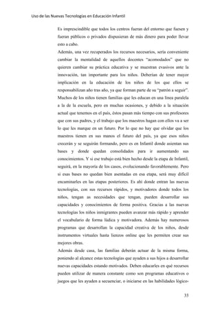 Uso de las Nuevas Tecnologías en Educación Infantil 
Es imprescindible que todos los centros fueran del entorno que fuesen y
fueran públicos o privados dispusieran de más dinero para poder llevar
esto a cabo.
Además, una vez recuperados los recursos necesarios, sería conveniente
cambiar la mentalidad de aquellos docentes “acomodados” que no
quieren cambiar su práctica educativa y se muestran evasivos ante la
innovación, tan importante para los niños. Deberían de tener mayor
implicación en la educación de los niños de los que ellos se
responsabilizan año tras año, ya que forman parte de su “patrón a seguir”.
Muchos de los niños tienen familias que les educan en una línea paralela
a la de la escuela, pero en muchas ocasiones, y debido a la situación
actual que tenemos en el país, éstos pasan más tiempo con sus profesores
que con sus padres, y el trabajo que los maestros hagan con ellos va a ser
lo que les marque en un futuro. Por lo que no hay que olvidar que los
maestros tienen en sus manos el futuro del país, ya que esos niños
crecerán y se seguirán formando, pero es en Infantil donde asientan sus
bases y donde quedan consolidados para ir aumentando sus
conocimientos. Y si ese trabajo está bien hecho desde la etapa de Infantil,
seguirá, en la mayoría de los casos, evolucionando favorablemente. Pero
si esas bases no quedan bien asentadas en esa etapa, será muy difícil
encaminarles en las etapas posteriores. Es ahí donde entran las nuevas
tecnologías, con sus recursos rápidos, y motivadores donde todos los
niños, tengan as necesidades que tengan, pueden desarrollar sus
capacidades y conocimientos de forma positiva. Gracias a las nuevas
tecnologías los niños inmigrantes pueden avanzar más rápido y aprender
el vocabulario de forma lúdica y motivadora. Además hay numerosos
programas que desarrollan la capacidad creativa de los niños, desde
instrumentos virtuales hasta lienzos online que les permiten crear sus
mejores obras.
Además desde casa, las familias deberán actuar de la misma forma,
poniendo al alcance estas tecnologías que ayuden a sus hijos a desarrollar
nuevas capacidades estando motivados. Deben educarles en qué recursos
pueden utilizar de manera constante como son programas educativos o
juegos que les ayuden a secuenciar, o iniciarse en las habilidades lógico-
33
 