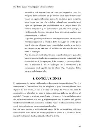 Uso de las Nuevas Tecnologías en Educación Infantil 
matemáticas y de lecto-escritura, así como que les permitan crear. Por
otra parte deben enseñarles en qué recursos estar menor tiempo como
pueden ser algunos videojuegos que no les enseñan, y que a su vez les
quitan tiempo para estar relacionándose en la calle con otros niños y así
lograr un aprendizaje por descubrimiento en el parque viendo los
cambios estacionales y las consecuencias que éstas traen consigo, o
viendo como las hormigas trabajan de forma cooperativa para tener una
casa donde pasar el invierno.
Es por esto que creo que las nuevas tecnologías deben de ser uno de los
principales recursos en la educación de los niños, pero sin olvidar que se
trata de niños, de niños con ganas y necesidad de aprender y que deben
ser estimulados por todo tipo de ambientes no sólo aquellos que nos
ofrece la tecnología.
Para finalizar, en cuanto al currículum, no cambiaría nada ya que cubre
los aspectos mencionados de mejora como propuesta. Lo necesario sería
el cumplimiento de éstos por parte de los maestros, ya que aunque la ley
exija la iniciación al uso de tecnologías de la información y la
comunicación en el segundo ciclo de Infantil (Pág. 10), muchos de los
maestros no lo llevan a cabo.
8. CONCLUSIONES
El planteamiento del trabajo está limitado por la propuesta de unos objetivos (Pág. 4) a
conseguir con la finalización de éste. En mi opinión el grado de consecución de éstos
objetivos ha sido bueno, ya que a lo largo del trabajo he revisado una serie de
documentos que abarcaban los temas a tratar, exponiendo cada uno de ellos en el
capítulo 7. También he realizado una reflexión crítica acerca de la realidad educativa
que hoy nos encontramos en el aula, y he propuesto una serie de cambios para que esa
realidad se vea modificada, acercándose al modelo “ideal” de educación con respecto al
uso de las tecnologías que numerosos autores afirmaban.
Por otra parte, durante la realización del trabajo me he encontrado con diferentes
contradicciones sobre lo que los autores proponen en cuanto a la utilización de las
nuevas tecnologías en el aula y la realidad educativa de ésta.
34
 