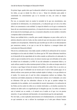 Uso de las Nuevas Tecnologías en Educación Infantil 
En primer lugar, queda claro que la educación infantil es la etapa más importante para
los niños, ya que es donde los ellos se van a llenar de estímulos para poder ir
sustentando los conocimientos que se le avecinan en ésta, así como en etapas
posteriores.
Por eso, es necesario tener en cuenta la sociedad en la que nos encontramos, una
sociedad de la información y la comunicación, y la educación que se le de a los niños
debe ir en consonancia a esta realidad. La etapa de infantil es en la que se sustentan las
bases de sus conocimientos posteriores, y la mayoría de estos conocimientos van a venir
de la mano de las tecnologías, por eso, es necesario educarles en este sentido e iniciarles
a temprana edad su descubrimiento.
Parece una realidad obvia y sencilla, pero cuando indagamos un poco sobre cuál es la
práctica educativa real en el aula, me doy cuenta de que son muy pocos centros los que
cumplen con esta propuesta. Además hay que recordar que no sólo es un ideal propuesto
por numerosos autores, si no que es uno de los objetivos a conseguir dentro del
currículum de Educación Infantil.
Otra de las contradicciones viene dada cuando se habla de la utilización de los recursos
tecnológicos en las aulas de infantil. Se afirma que las TIC tienen diferentes beneficios
en el desarrollo de las capacidades de los niños cuando su utilización es la adecuada. Lo
cierto es que en muchos de los casos, los únicos recursos que son utilizados en las aulas
de infantil son el ordenador y la PDI. El uso del ordenador es meramente lúdico y se
suele utilizar cuando los niños terminan pronto la ficha y les sobra un tiempo antes de ir
al recreo, o que llegue la hora de tomarse el bocadillo o de salida. Esto es un error, ya
que a pesar de que el ordenador sea un recurso por el cual el niño pueda jugar, no se
debería utilizar como premio por haber acabado rápido el trabajo, si no que debería ser
el medio. Un recurso por el cual los niños consiguieran realizar sus trabajos. Hay
numerosas actividades propuestas en Internet para realizar con el ordenador, así como
en diferentes CDs que las editoriales ofrecen en las que se pueden trabajar los
contenidos de las unidades, sin la necesidad de recurrir únicamente a la realización de
las fichas con las cuales los niños no se sienten motivados y, en muchas ocasiones las
realizan sin saber cuál es su significado por lo dirigidas que son. Los niños se limitan a
unir el animal con su sonido, o el animal con el medio en el que vive sin prestar
atención a lo que realmente está haciendo y al conocimiento que les está aportando.
Por otro lado, y como explicaba anteriormente en la fundamentación, es necesario saber
en qué momento se van a utilizar las tecnologías en el aula para obtener buenos
35
 