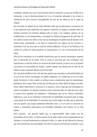 Uso de las Nuevas Tecnologías en Educación Infantil 
resultados. Quizás este sea el inconveniente para los maestros, ya que por la falta de la
formación, o por el desconocimiento de si es el momento adecuado o no, evitan la
utilización de estos recursos incumpliendo así uno de los objetivos de la etapa de
infantil.
Por otro lado, los padres de los niños deberían saber que la educación es un proceso en
el que deben de estar implicados tres agentes: la familia, el colegio y el propio niño. En
muchas ocasiones las familias delegan todo el cargo a los colegios, quienes sin su
colaboración se ven incapacitados a conseguir los objetivos propuestos de cada año. Si
los centros inician a los niños en las nuevas tecnologías, los padres han de hacerlo en la
misma línea, permitiendo a sus hijos la interacción con alguno de los recursos, y
limitando el uso de otros que no sean de carácter didáctico. Ya que si las familias y los
centros no actúan de forma paralela, la consecuencia va a ser el desconcierto de los
niños.
Otra de las cuestiones es el resultado beneficioso que las nuevas tecnologías suponen
para el desarrollo de los niños. Pero lo cierto es que para que esos resultados sean
beneficiosos, se han de utilizar los recursos de forma correcta, ya que si no es así puede
convertirse en una pérdida de tiempo y puede suponer una distracción al niño de los
objetivos que se querían obtener con la actividad.
Por otra parte también se ha visto que hay autores que muestran su disconformidad con
el uso de las nuevas tecnologías en edades tempranas. Es verdad que el uso de éstas
puede favorecer al niño cuando se utilizan como complemento para los aprendizajes
pertinentes de la etapa. Pero no hay que olvidar que los niños deben de jugar con otros
niños, deben relacionarse y conocerse a sí mismos y esto es algo que las tecnologías no
cubren al completo. En muchas ocasiones vemos cómo los niños no salen de casa, cómo
se pasan horas jugando con máquinas a videojuegos que no les ofrecen contenidos
didácticos y que no les fomentan el desarrollo de habilidades necesarias para la etapa
como puede ser la creatividad. Es necesario que el niño salga a la calle, que se relacione
con sus iguales, que juegue adoptando diferentes roles, y es así como se conocerá así
mismo y conseguirá relacionarse con facilidad, reflejando estos hechos en su vida
adulta.
Para concluir, me gustaría añadir que es imprescindible saber cuáles son las
necesidades de los niños. Un buen maestro ha de saber cuáles son las inquietudes de sus
alumnos y con qué limitaciones se enfrenta el niño, y a partir de ahí utilizar los recursos
que más satisfazcan esas necesidades. Por ello un maestro en formación constante y que
36
 
