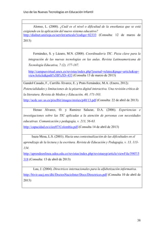 Uso de las Nuevas Tecnologías en Educación Infantil 
Alonso, L. (2000). ¿Cuál es el nivel o dificultad de la enseñanza que se está
exigiendo en la aplicación del nuevo sistema educativo?
http://dialnet.unirioja.es/servlet/articulo?codigo=82333 (Consulta: 12 de marzo de
2013)
Fernández, S. y Lázaro, M.N. (2008). Coordinador/a TIC. Pieza clave para la
integración de las nuevas tecnologías en las aulas. Revista Latinoamericana de
Tecnología Educativa, 7 (2), 177-187.
http://campusvirtual.unex.es/revistas/index.php?journal=relatec&page=article&op=
viewArticle&path%5B%5D=433 (Consulta 13 de marzo de 2013)
Gandol Casado, F., Carrillo Álvarez, E. y Prats Fernández, M.A. (Enero, 2012).
Potencialidades y limitaciones de la pizarra digital interactiva. Una revisión crítica de
la literatura. Revista de Medios y Educación, 40, 171-183.
http://acdc.sav.us.es/pixelbit/images/stories/p40/13.pdf (Consulta: 22 de abril de 2013).
Henao Álvarez, O. y Ramirez Salazar, D.A. (2006). Experiencias e
investigaciones sobre las TIC aplicadas a la atención de personas con necesidades
educativas. Comunicación y pedagogía, v. 213, 56-63.
http://capacidad.es/ciiee07/Colombia.pdf (Consulta 14 de abril de 2013)
Isaza Mesa, L.S. (2001). Hacia una contextualización de las dificultades en el
aprendizaje de la lectura y la escritura. Revista de Educación y Pedagogía, v. 13, 113-
134.
http://aprendeenlinea.udea.edu.co/revistas/index.php/revistaeyp/article/viewFile/5907/5
318 (Consulta: 13 de abril de 2013)
Lau, J. (2004). Directrices internacionales para la alfabetización informativa.
http://bivir.uacj.mx/dhi/DoctosNacioInter/Docs/Directrices.pdf (Consulta 10 de abril de
2013)
38
 