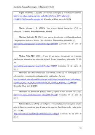 Uso de las Nuevas Tecnologías en Educación Infantil 
López Escribano, C. (2007). Las nuevas tecnologías y la Educación Infantil.
http://www.educa.madrid.org/cms_tools/files/65a73a3c-1395-4a6c-be4f-
e38f4801c79d/NuevasTecnologias.pdf (Consulta: el 13 de marzo de 2013)
Martín Iglesias, J. P., (2010): “La pizarra digital interactiva (PDI) en
educación”. Editorial Anaya Multimedia, Madrid.
Martínez Redondo, M. (2010). Las nuevas tecnologías en Educación Infantil.
Una propuesta didáctica. Revista DIM: Didáctica, Innovación y Multimedia, 17.
http://dialnet.unirioja.es/servlet/articulo?codigo=3669879 (Consulta: 10 de abril de
2013)
Medina Vela, M.C. (2003). El uso de las nuevas tecnologías en el ámbito
familiar con alumnos/as de educación infantil. Revista de medios y educación, 21, 15-
20.
http://dialnet.unirioja.es/servlet/articulo?codigo=742737 (Consulta: 12 de marzo de
2013)
Ministerio de Educación (2010). Indicadores y datos de las tecnologías de la
información y comunicación en la educación en España y Europa.
http://recursostic.educacion.es/blogs/europa/media/blogs/europa/informes/Indicadores_
y_datos_de_las_TIC_en_la_%20Educacion_en_Europa_y_Espana_ITE_2009.pdf
(Consulta: 10 de abril de 2013)
Ministerio de Educación (2011). Datos y cifras. Curso escolar 2011/2012.
http://www.stecyl.es/informes/datos-cifras2011-2012.pdf (Consulta: 10 de abril de
2013)
Palacios Picos, A. (2009). Las webquest como estrategias metodológicas antelos
retos de la convergencia europea de educación superior. Revista de medio y educación,
34, 235-249.
http://www.sav.us.es/pixelbit/pixelbit/articulos/n34/16.pdf (Consulta: 10 de abril de
2013)
39
 