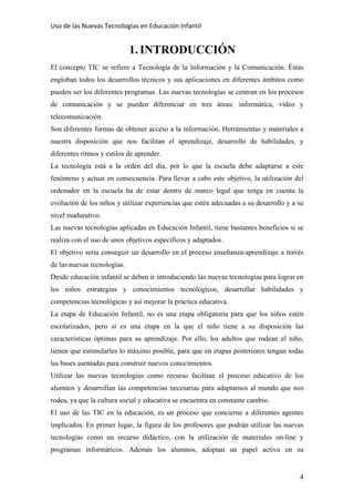 Uso de las Nuevas Tecnologías en Educación Infantil 
1.INTRODUCCIÓN
El concepto TIC se refiere a Tecnología de la Información y la Comunicación. Éstas
engloban todos los desarrollos técnicos y sus aplicaciones en diferentes ámbitos como
pueden ser los diferentes programas. Las nuevas tecnologías se centran en los procesos
de comunicación y se pueden diferenciar en tres áreas: informática, vídeo y
telecomunicación.
Son diferentes formas de obtener acceso a la información. Herramientas y materiales a
nuestra disposición que nos facilitan el aprendizaje, desarrollo de habilidades, y
diferentes ritmos y estilos de aprender.
La tecnología está a la orden del día, por lo que la escuela debe adaptarse a este
fenómeno y actuar en consecuencia. Para llevar a cabo este objetivo, la utilización del
ordenador en la escuela ha de estar dentro de marco legal que tenga en cuenta la
evolución de los niños y utilizar experiencias que estén adecuadas a su desarrollo y a su
nivel madurativo.
Las nuevas tecnologías aplicadas en Educación Infantil, tiene bastantes beneficios si se
realiza con el uso de unos objetivos específicos y adaptados.
El objetivo sería conseguir un desarrollo en el proceso enseñanza-aprendizaje a través
de las nuevas tecnologías.
Desde educación infantil se deben ir introduciendo las nuevas tecnologías para lograr en
los niños estrategias y conocimientos tecnológicos, desarrollar habilidades y
competencias tecnológicas y así mejorar la práctica educativa.
La etapa de Educación Infantil, no es una etapa obligatoria para que los niños estén
escolarizados, pero sí es una etapa en la que el niño tiene a su disposición las
características óptimas para su aprendizaje. Por ello, los adultos que rodean el niño,
tienen que estimularles lo máximo posible, para que en etapas posteriores tengan todas
las bases asentadas para construir nuevos conocimientos.
Utilizar las nuevas tecnologías como recurso facilitan el proceso educativo de los
alumnos y desarrollan las competencias necesarias para adaptarnos al mundo que nos
rodea, ya que la cultura social y educativa se encuentra en constante cambio.
El uso de las TIC en la educación, es un proceso que concierne a diferentes agentes
implicados. En primer lugar, la figura de los profesores que podrán utilizar las nuevas
tecnologías como un recurso didáctico, con la utilización de materiales on-line y
programas informáticos. Además los alumnos, adoptan un papel activo en su
4
 