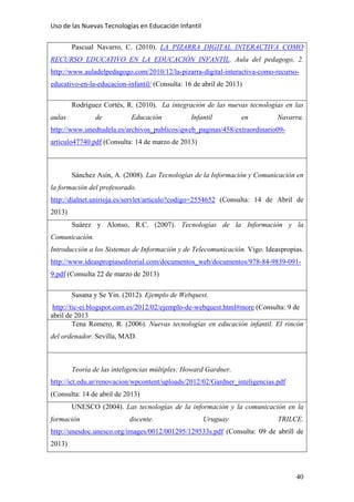 Uso de las Nuevas Tecnologías en Educación Infantil 
Pascual Navarro, C. (2010). LA PIZARRA DIGITAL INTERACTIVA COMO
RECURSO EDUCATIVO EN LA EDUCACIÓN INFANTIL. Aula del pedagogo, 2.
http://www.auladelpedagogo.com/2010/12/la-pizarra-digital-interactiva-como-recurso-
educativo-en-la-educacion-infantil/ (Consulta: 16 de abril de 2013)
Rodríguez Cortés, R. (2010). La integración de las nuevas tecnologías en las
aulas de Educación Infantil en Navarra.
http://www.unedtudela.es/archivos_publicos/qweb_paginas/458/extraordinario09-
articulo47740.pdf (Consulta: 14 de marzo de 2013)
Sánchez Asín, A. (2008). Las Tecnologías de la Información y Comunicación en
la formación del profesorado.
http://dialnet.unirioja.es/servlet/articulo?codigo=2554652 (Consulta: 14 de Abril de
2013)
Suárez y Alonso, R.C. (2007). Tecnologías de la Información y la
Comunicación.
Introducción a los Sistemas de Información y de Telecomunicación. Vigo. Ideaspropias.
http://www.ideaspropiaseditorial.com/documentos_web/documentos/978-84-9839-091-
9.pdf (Consulta 22 de marzo de 2013)
Susana y Se Yin. (2012). Ejemplo de Webquest.
http://tic-ei.blogspot.com.es/2012/02/ejemplo-de-webquest.html#more (Consulta: 9 de
abril de 2013
Tena Romero, R. (2006). Nuevas tecnologías en educación infantil. El rincón
del ordenador. Sevilla, MAD.
Teoría de las inteligencias múltiples: Howard Gardner.
http://ict.edu.ar/renovacion/wpcontent/uploads/2012/02/Gardner_inteligencias.pdf
(Consulta: 14 de abril de 2013)
UNESCO (2004). Las tecnologías de la información y la comunicación en la
formación docente. Uruguay TRILCE.
http://unesdoc.unesco.org/images/0012/001295/129533s.pdf (Consulta: 09 de abrill de
2013)
40
 