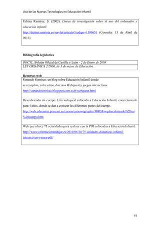Uso de las Nuevas Tecnologías en Educación Infantil 
41
Urbina Ramírez, S. (2002). Líneas de investigación sobre el uso del ordenador y
educación infantil.
http://dialnet.unirioja.es/servlet/articulo?codigo=1399651 (Consulta: 15 de Abril de
2013)
Bibliografía legislativa
BOCYL. Boletín Oficial de Castilla y León - 2 de Enero de 2008
LEY ORGÁNICA 2/2006, de 3 de mayo, de Educación.
Recursos web
Sonando Sonrisas: un blog sobre Educación Infantil donde
se recopilan, entre otros, diversas Webquest y juegos interactivos.
http://sonandosonrisas.blogspot.com.es/p/webquest.html
Descubriendo mi cuerpo: Una webquest enfocada a Educación Infantil, concretamente
para 4 años, donde se dan a conocer las diferentes partes del cuerpo.
http://web.educastur.princast.es/cursos/cursowqp/aplic//09038/wqdescubriendo%20mi
%20cuerpo.htm
Web que ofrece 75 actividades para realizar con la PDI enfocadas a Educación Infantil.
http://www.orientacionandujar.es/2010/08/20/75-unidades-didacticas-infantil-
interactivas-y-para-pdi/
 