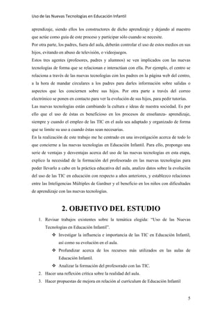 Uso de las Nuevas Tecnologías en Educación Infantil 
aprendizaje, siendo ellos los constructores de dicho aprendizaje y dejando al maestro
que actúe como guía de este proceso y participar sólo cuando se necesite.
Por otra parte, los padres, fuera del aula, deberán controlar el uso de estos medios en sus
hijos, evitando en abuso de televisión, o videojuegos.
Estos tres agentes (profesores, padres y alumnos) se ven implicados con las nuevas
tecnologías de forma que se relacionan e interactúan con ella. Por ejemplo, el centro se
relaciona a través de las nuevas tecnologías con los padres en la página web del centro,
a la hora de mandar circulares a los padres para darles información sobre salidas o
aspectos que les conciernen sobre sus hijos. Por otra parte a través del correo
electrónico se ponen en contacto para ver la evolución de sus hijos, para pedir tutorías.
Las nuevas tecnologías están cambiando la cultura e ideas de nuestra sociedad. Es por
ello que el uso de éstas es beneficioso en los procesos de enseñanza- aprendizaje,
siempre y cuando el empleo de las TIC en el aula sea adaptado y organizado de forma
que se limite su uso a cuando éstas sean necesarias.
En la realización de este trabajo me he centrado en una investigación acerca de todo lo
que concierne a las nuevas tecnologías en Educación Infantil. Para ello, propongo una
serie de ventajas y desventajas acerca del uso de las nuevas tecnologías en esta etapa,
explico la necesidad de la formación del profesorado en las nuevas tecnologías para
poder llevarlo a cabo en la práctica educativa del aula, analizo datos sobre la evolución
del uso de las TIC en educación con respecto a años anteriores, y establezco relaciones
entre las Inteligencias Múltiples de Gardner y el beneficio en los niños con dificultades
de aprendizaje con las nuevas tecnologías.
2. OBJETIVO DEL ESTUDIO
1. Revisar trabajos existentes sobre la temática elegida: “Uso de las Nuevas
Tecnologías en Educación Infantil”.
Investigar la influencia e importancia de las TIC en Educación Infantil,
así como su evolución en el aula.
Profundizar acerca de los recursos más utilizados en las aulas de
Educación Infantil.
Analizar la formación del profesorado con las TIC.
2. Hacer una reflexión crítica sobre la realidad del aula.
3. Hacer propuestas de mejora en relación al currículum de Educación Infantil
5
 