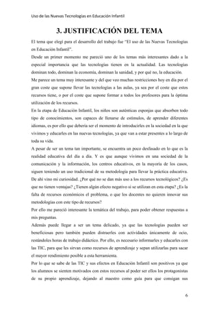 Uso de las Nuevas Tecnologías en Educación Infantil 
3. JUSTIFICACIÓN DEL TEMA
El tema que elegí para el desarrollo del trabajo fue “El uso de las Nuevas Tecnologías
en Educación Infantil”.
Desde un primer momento me pareció uno de los temas más interesantes dado a la
especial importancia que las tecnologías tienen en la actualidad. Las tecnologías
dominan todo, dominan la economía, dominan la sanidad, y por qué no, la educación.
Me parece un tema muy interesante y del que veo muchas restricciones hoy en día por el
gran coste que supone llevar las tecnologías a las aulas, ya sea por el coste que estos
recursos tiene, o por el coste que supone formar a todos los profesores para la óptima
utilización de los recursos.
En la etapa de Educación Infantil, los niños son auténticas esponjas que absorben todo
tipo de conocimientos, son capaces de llenarse de estímulos, de aprender diferentes
idiomas, es por ello que debería ser el momento de introducirles en la sociedad en la que
vivimos y educarles en las nuevas tecnologías, ya que van a estar presentes a lo largo de
toda su vida.
A pesar de ser un tema tan importante, se encuentra un poco desfasado en lo que es la
realidad educativa del día a día. Y es que aunque vivimos en una sociedad de la
comunicación y la información, los centros educativos, en la mayoría de los casos,
siguen teniendo un uso tradicional de su metodología para llevar la práctica educativa.
De ahí vino mi curiosidad. ¿Por qué no se dan más uso a los recursos tecnológicos? ¿Es
que no tienen ventajas? ¿Tienen algún efecto negativo si se utilizan en esta etapa? ¿Es la
falta de recursos económicos el problema, o que los docentes no quieren innovar sus
metodologías con este tipo de recursos?
Por ello me pareció interesante la temática del trabajo, para poder obtener respuestas a
mis preguntas.
Además puede llegar a ser un tema delicado, ya que las tecnologías pueden ser
beneficiosas pero también pueden distraerles con actividades únicamente de ocio,
restándoles horas de trabajo didáctico. Por ello, es necesario informarles y educarles con
las TIC, para que les sirvan como recursos de aprendizaje y sepan utilizarlas para sacar
el mayor rendimiento posible a esta herramienta.
Por lo que se sabe de las TIC y sus efectos en Educación Infantil son positivos ya que
los alumnos se sienten motivados con estos recursos al poder ser ellos los protagonistas
de su propio aprendizaje, dejando al maestro como guía para que consigan sus
6
 