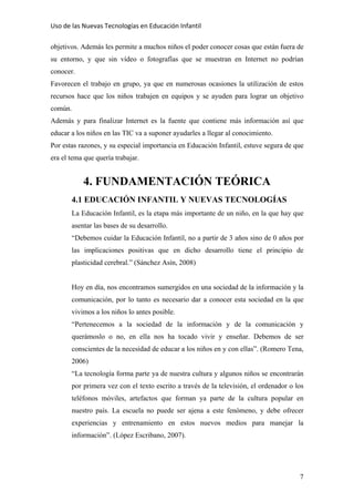 Uso de las Nuevas Tecnologías en Educación Infantil 
objetivos. Además les permite a muchos niños el poder conocer cosas que están fuera de
su entorno, y que sin vídeo o fotografías que se muestran en Internet no podrían
conocer.
Favorecen el trabajo en grupo, ya que en numerosas ocasiones la utilización de estos
recursos hace que los niños trabajen en equipos y se ayuden para lograr un objetivo
común.
Además y para finalizar Internet es la fuente que contiene más información así que
educar a los niños en las TIC va a suponer ayudarles a llegar al conocimiento.
Por estas razones, y su especial importancia en Educación Infantil, estuve segura de que
era el tema que quería trabajar.
4. FUNDAMENTACIÓN TEÓRICA
4.1 EDUCACIÓN INFANTIL Y NUEVAS TECNOLOGÍAS
La Educación Infantil, es la etapa más importante de un niño, en la que hay que
asentar las bases de su desarrollo.
“Debemos cuidar la Educación Infantil, no a partir de 3 años sino de 0 años por
las implicaciones positivas que en dicho desarrollo tiene el principio de
plasticidad cerebral.” (Sánchez Asín, 2008)
Hoy en día, nos encontramos sumergidos en una sociedad de la información y la
comunicación, por lo tanto es necesario dar a conocer esta sociedad en la que
vivimos a los niños lo antes posible.
“Pertenecemos a la sociedad de la información y de la comunicación y
querámoslo o no, en ella nos ha tocado vivir y enseñar. Debemos de ser
conscientes de la necesidad de educar a los niños en y con ellas”. (Romero Tena,
2006)
“La tecnología forma parte ya de nuestra cultura y algunos niños se encontrarán
por primera vez con el texto escrito a través de la televisión, el ordenador o los
teléfonos móviles, artefactos que forman ya parte de la cultura popular en
nuestro país. La escuela no puede ser ajena a este fenómeno, y debe ofrecer
experiencias y entrenamiento en estos nuevos medios para manejar la
información”. (López Escribano, 2007).
7
 
