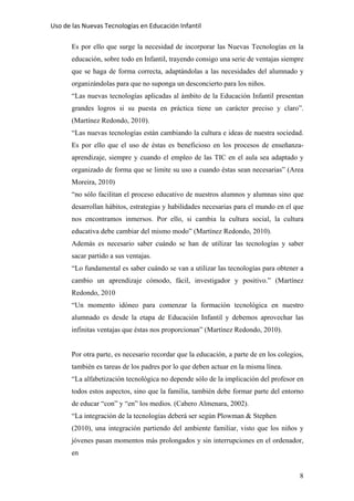Uso de las Nuevas Tecnologías en Educación Infantil 
Es por ello que surge la necesidad de incorporar las Nuevas Tecnologías en la
educación, sobre todo en Infantil, trayendo consigo una serie de ventajas siempre
que se haga de forma correcta, adaptándolas a las necesidades del alumnado y
organizándolas para que no suponga un desconcierto para los niños.
“Las nuevas tecnologías aplicadas al ámbito de la Educación Infantil presentan
grandes logros si su puesta en práctica tiene un carácter preciso y claro”.
(Martínez Redondo, 2010).
“Las nuevas tecnologías están cambiando la cultura e ideas de nuestra sociedad.
Es por ello que el uso de éstas es beneficioso en los procesos de enseñanza-
aprendizaje, siempre y cuando el empleo de las TIC en el aula sea adaptado y
organizado de forma que se limite su uso a cuando éstas sean necesarias” (Area
Moreira, 2010)
“no sólo facilitan el proceso educativo de nuestros alumnos y alumnas sino que
desarrollan hábitos, estrategias y habilidades necesarias para el mundo en el que
nos encontramos inmersos. Por ello, si cambia la cultura social, la cultura
educativa debe cambiar del mismo modo” (Martínez Redondo, 2010).
Además es necesario saber cuándo se han de utilizar las tecnologías y saber
sacar partido a sus ventajas.
“Lo fundamental es saber cuándo se van a utilizar las tecnologías para obtener a
cambio un aprendizaje cómodo, fácil, investigador y positivo.” (Martínez
Redondo, 2010
“Un momento idóneo para comenzar la formación tecnológica en nuestro
alumnado es desde la etapa de Educación Infantil y debemos aprovechar las
infinitas ventajas que éstas nos proporcionan” (Martínez Redondo, 2010).
Por otra parte, es necesario recordar que la educación, a parte de en los colegios,
también es tareas de los padres por lo que deben actuar en la misma línea.
“La alfabetización tecnológica no depende sólo de la implicación del profesor en
todos estos aspectos, sino que la familia, también debe formar parte del entorno
de educar “con” y “en” los medios. (Cabero Almenara, 2002).
“La integración de la tecnologías deberá ser según Plowman & Stephen
(2010), una integración partiendo del ambiente familiar, visto que los niños y
jóvenes pasan momentos más prolongados y sin interrupciones en el ordenador,
en
8
 