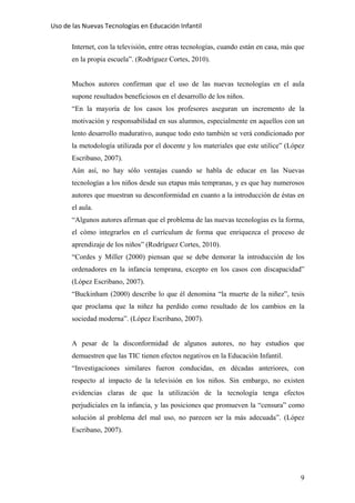 Uso de las Nuevas Tecnologías en Educación Infantil 
Internet, con la televisión, entre otras tecnologías, cuando están en casa, más que
en la propia escuela”. (Rodríguez Cortes, 2010).
Muchos autores confirman que el uso de las nuevas tecnologías en el aula
supone resultados beneficiosos en el desarrollo de los niños.
“En la mayoría de los casos los profesores aseguran un incremento de la
motivación y responsabilidad en sus alumnos, especialmente en aquellos con un
lento desarrollo madurativo, aunque todo esto también se verá condicionado por
la metodología utilizada por el docente y los materiales que este utilice” (López
Escribano, 2007).
Aún así, no hay sólo ventajas cuando se habla de educar en las Nuevas
tecnologías a los niños desde sus etapas más tempranas, y es que hay numerosos
autores que muestran su desconformidad en cuanto a la introducción de éstas en
el aula.
“Algunos autores afirman que el problema de las nuevas tecnologías es la forma,
el cómo integrarlos en el currículum de forma que enriquezca el proceso de
aprendizaje de los niños” (Rodríguez Cortes, 2010).
“Cordes y Miller (2000) piensan que se debe demorar la introducción de los
ordenadores en la infancia temprana, excepto en los casos con discapacidad”
(López Escribano, 2007).
“Buckinham (2000) describe lo que él denomina “la muerte de la niñez”, tesis
que proclama que la niñez ha perdido como resultado de los cambios en la
sociedad moderna”. (López Escribano, 2007).
A pesar de la disconformidad de algunos autores, no hay estudios que
demuestren que las TIC tienen efectos negativos en la Educación Infantil.
“Investigaciones similares fueron conducidas, en décadas anteriores, con
respecto al impacto de la televisión en los niños. Sin embargo, no existen
evidencias claras de que la utilización de la tecnología tenga efectos
perjudiciales en la infancia, y las posiciones que promueven la “censura” como
solución al problema del mal uso, no parecen ser la más adecuada”. (López
Escribano, 2007).
9
 